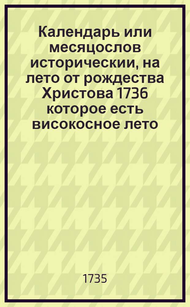Календарь или месяцослов историческии, на лето от рождества Христова 1736 которое есть високосное лето, содержащее 366 днеи, : сочиненныи на знатнеишия места Россиискаго государства