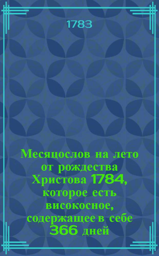 Месяцослов на лето от рождества Христова 1784, которое есть високосное, содержащее в себе 366 дней, : сочиненный на знатнейшия места Российской империи