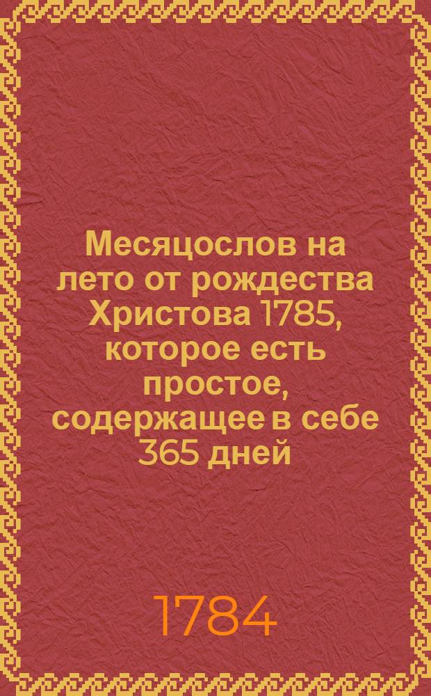Месяцослов на лето от рождества Христова 1785, которое есть простое, содержащее в себе 365 дней, : сочиненный на знатнейшия места Российской империи