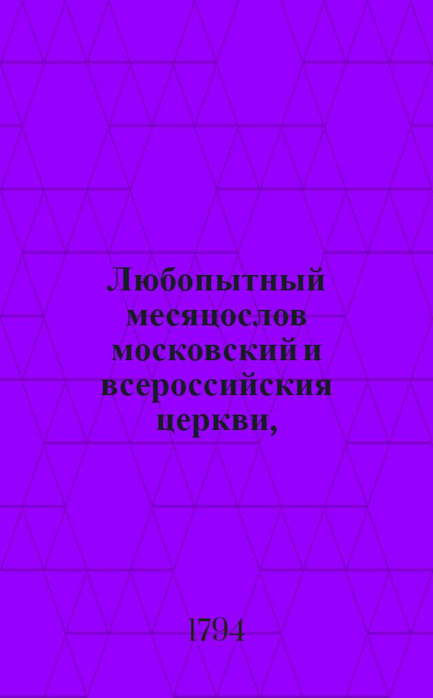 Любопытный месяцослов московский и всероссийския церкви, : заключающий в себе двенадцать месяцов, расположенные по числам господские, богородичные праздники и всех святых, с их жизнеописанием, под оными заключающиеся крестные ходы, с бытописанием, также торжества и поминовения царския, с достопамятным произшествием оных, наконец во имя тех праздников, или святых находящиеся в России монастыри, с историею оных, азбучным порядком расположенные. На сей 1794 год
