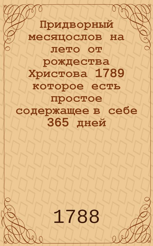 Придворный месяцослов на лето от рождества Христова 1789 которое есть простое содержащее в себе 365 дней