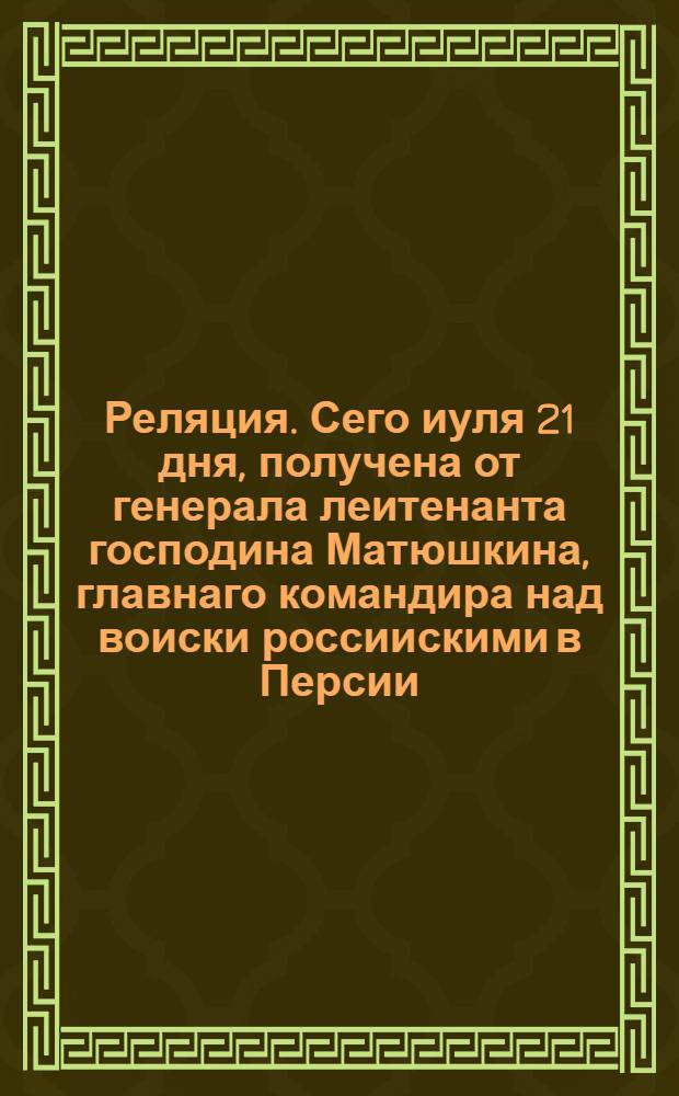 Реляция. Сего иуля 21 дня, получена от генерала леитенанта господина Матюшкина, главнаго командира над воиски россиискими в Персии, приятная ведомость из Гиляни; Сего августа в 6 день, получена здесь от генерала леитенанта господина Матюшкина, главнаго командира над воиски россиискими в Персии, приятная ведомость из Баки иуня от 23 числа