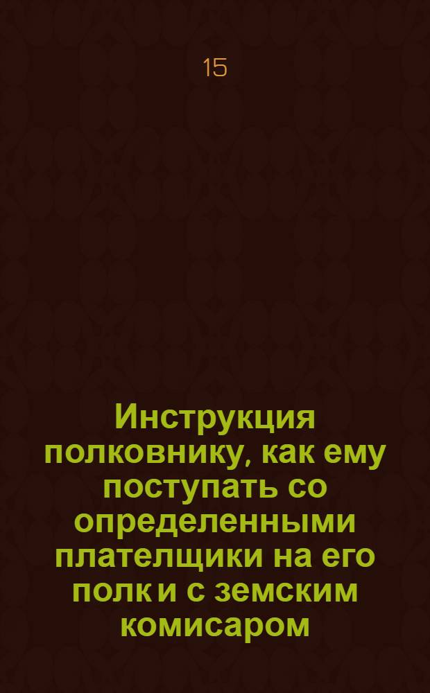 Инструкция полковнику, как ему поступать со определенными плателщики на его полк и с земским комисаром, также по принятии денег, как с оными чинить по нижеследующему: а в небытность полку на квартирах все то должны чинить оставленные от полку офицеры и писарь