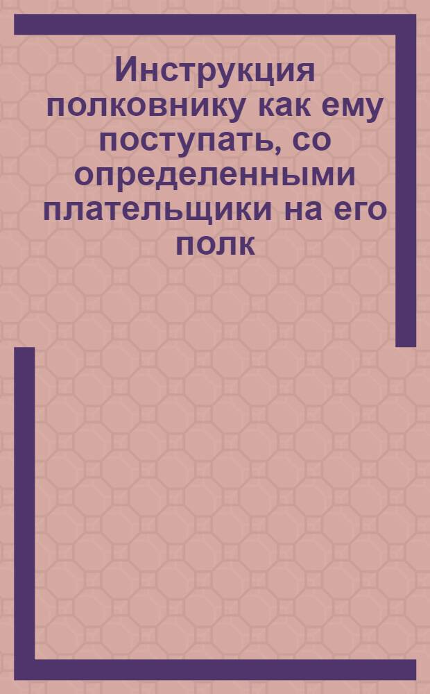 Инструкция полковнику как ему поступать, со определенными плательщики на его полк, и с земским камисаром. Также по принятии денег, как с оными чинить, по нижеследующему. А в небытность полку на квартирах, все то должны чинить оставленные от полку афицеры и писарь
