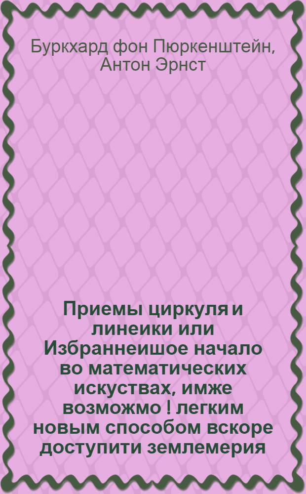 Приемы циркуля и линеики или Избраннеишое начало во математических искуствах, имже возможмо [!] легким новым способом вскоре доступити землемерия, и иных из онаго происходящих искуств.
