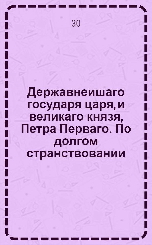 Державнеишаго государя царя, и великаго князя, Петра Перваго. По долгом странствовании, в царствующии свои Санктъпитербурх возвратившагося: сын его величества, благороднеиший государь царевичь, и великии князь, Петр Петровичь, двоелетныи младенец, аки своими усты приветствует