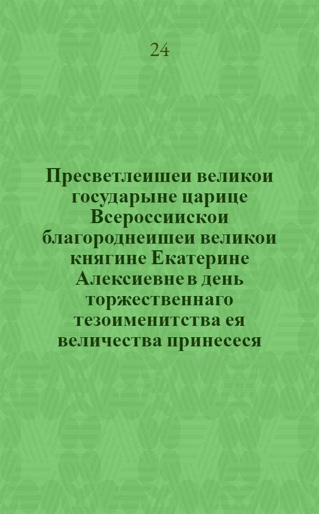Пресветлеишеи великои государыне царице Всероссиискои благороднеишеи великои княгине Екатерине Алексиевне в день торжественнаго тезоименитства ея величества принесеся