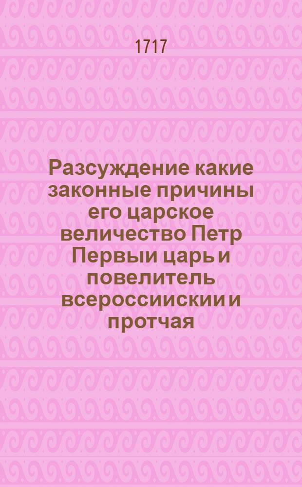 Разсуждение какие законные причины его царское величество Петр Первыи царь и повелитель всероссиискии и протчая, и протчая, и протчая: к начатию воины против короля Карола 12, шведского 1700 году имел, и кто из сих обоих потентатов, во время сеи пребывающеи воины, более умеренности и склонности к примирению показывал, и кто в продолжении онои, с толь великим разлитием крови християнскои, и разорением многих земель виновен; и с которои воюющеи страны та воина по правилам християнских и политичных народов более ведена. : Все безпристрастия фундаментално из древних и новых актов и трактатов, також и из записок о воинских операциях описано, с надлежащею умеренностию и истинною. Так что в потребном случае может все, а имянно: первое оригиналными древними, меж коронами Россиискою, и Шведскою постановленными трактатами, грамотами, и канцеляриискими протоколами, також многое и безъпристрастными гисториями, с стороны Россиискои доказано, и любопытным представлено быть