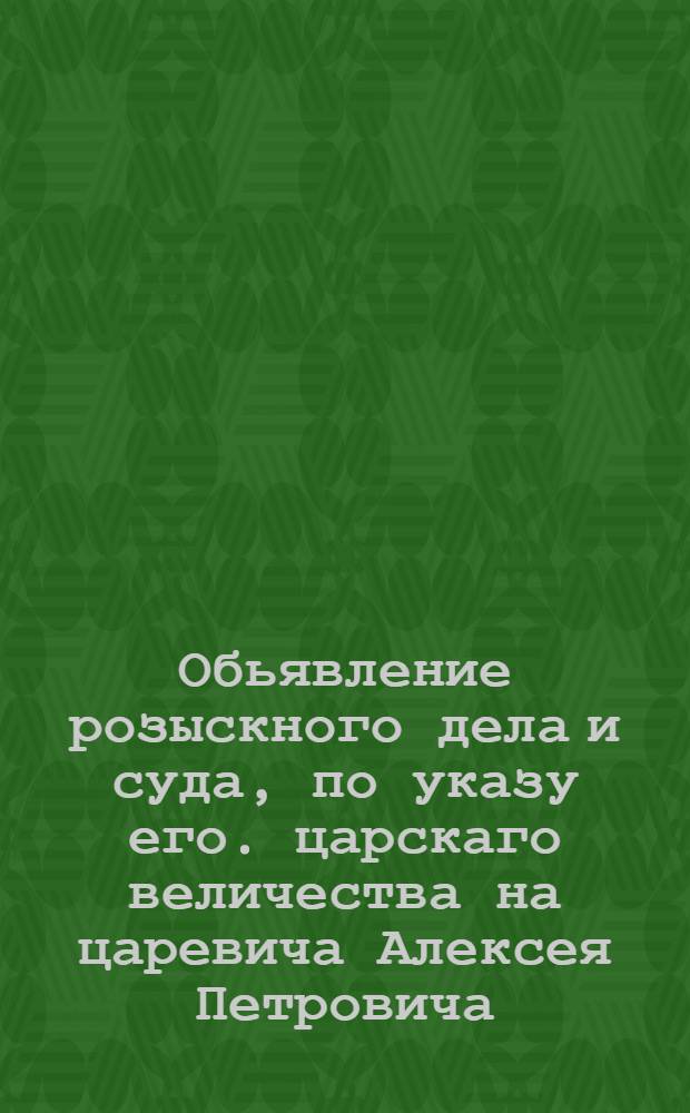 Обьявление розыскного дела и суда, по указу его. царскаго величества на царевича Алексея Петровича, в Санктъпитербурхе отправленнаго, и по указу его величества в печать, для известия всенароднаго, сего июня в 25 день, 1718. выданое