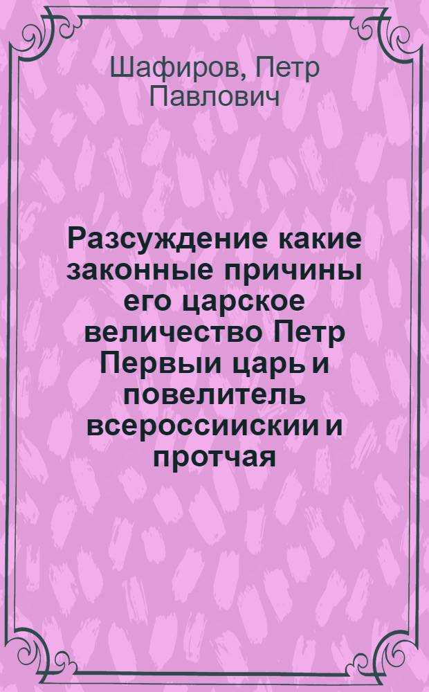 Разсуждение какие законные причины его царское величество Петр Первыи царь и повелитель всероссиискии и протчая, и протчая, и протчая: к начатию воины против короля Карола 12, шведского 1700 году имел, и кто из сих обоих потентатов, во время сеи пребывающеи воины, более умеренности и склонности к примирению показывал, и кто в продолжении онои, с толь великим разлитием крови христианскои, и разорением многих земель виновен; и с которои воюющеи страны та воина по правилам християнских и политичных народов более ведена. : Все без пристрастия фундаментално из древних и новых актов и трактатов, також и из записок о воинских операциях описано, с надлежащею умеренностию и истинною. Так что в потребном случае может все, а имянно: первое оригиналными древними, меж коронами Россиискою, и Шведскою постановленными трактатами, грамотами, и канцеляриискими протоколами, також многое и безпристрастными гисториями, с стороны Россиискои доказано, и любопытным представлено быть
