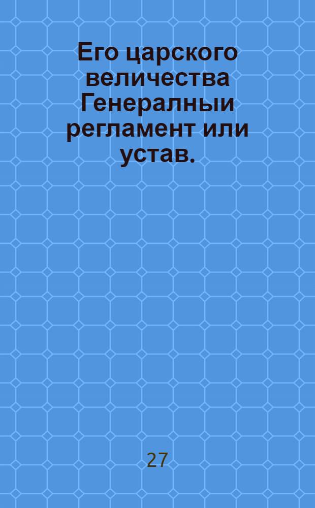 Его царского величества Генералныи регламент или устав. : По которому государственные коллегии, також и все оных приналежащих к ним канцеляреи, и кантор служители, нетокмо во внешних, и внутренних учреждениях, но и во отправлении своего чина, подданеише поступать имеют