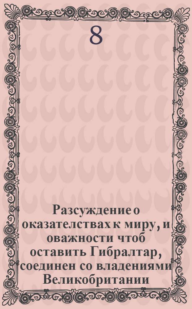 Разсуждение о оказателствах к миру, и оважности чтоб оставить Гибралтар, соединен со владениями Великобритании. : Выданое в Лондоне, : И переведено с французскаго языка на россиискои