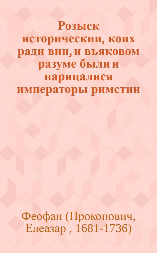 Розыск историческии, коих ради вин, и въяковом разуме были и нарицалися императоры римстии, как язычестии, так и християнстии, понтифексами или архиереами многобожнаго закона; а в законе христианстем, христианстии государи, могут ли нарещися епископи и архиереи, и в каком разуме