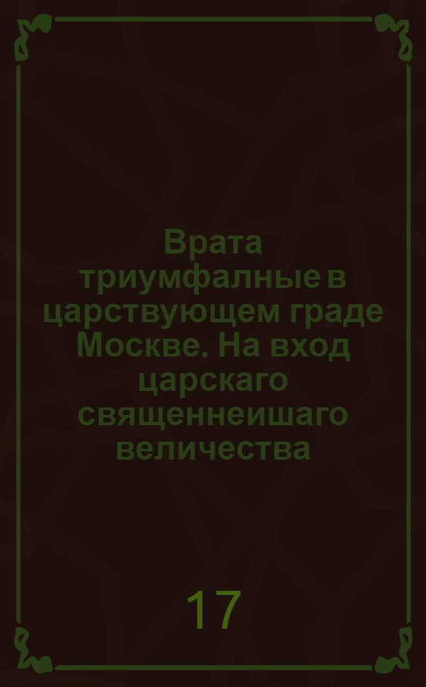 Врата триумфалные в царствующем граде Москве. На вход царскаго священнеишаго величества, императора всероссиискаго, отца отечествия, Петра Великаго, с торжеством окончанныя воины благополучным миром между империею Россиискою и короною Шведскою