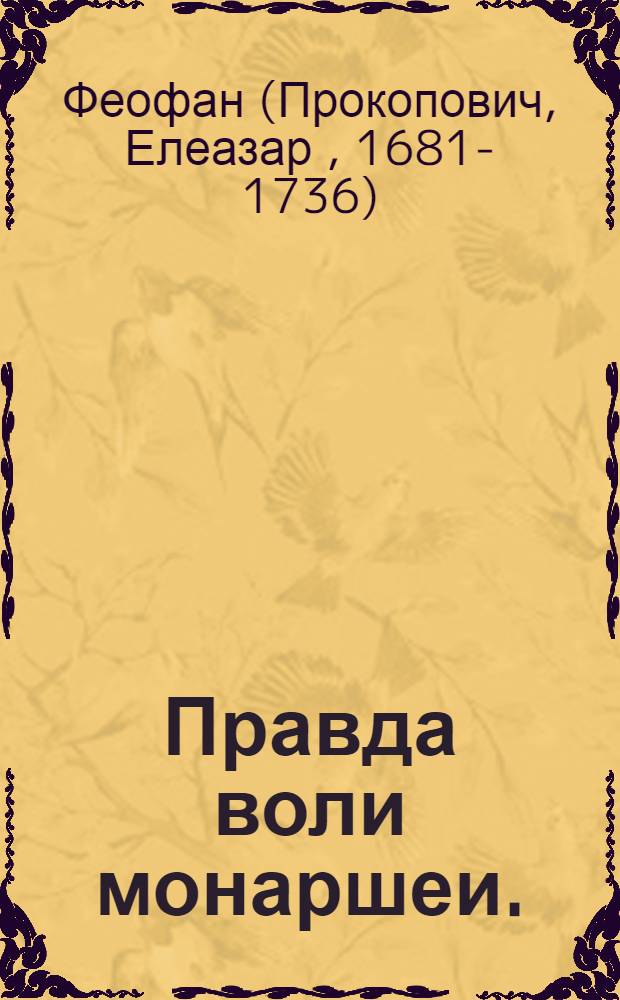Правда воли монаршеи. : Во определении наследника державы своеи: уставом державнеишаго государя нашего Петра Великаго отца отечества императора и самодержца всероссиискаго и прочая, и прочая, и прочая. : Сего 1722 году, февраля в 11 день. Публикованным утверждена, и всенародною присягою свидетелствована. Зде пространнее, простосердечных ради, но мало ведущих человек показуется