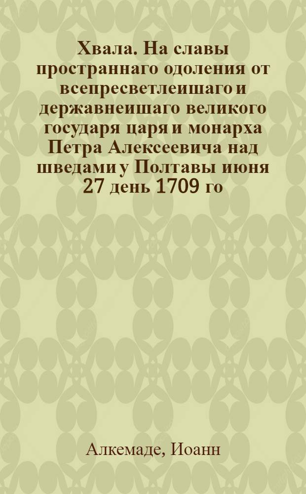 Хвала. На славы пространнаго одоления от всепресветлеишаго и державнеишаго великого государя царя и монарха Петра Алексеевича над шведами у Полтавы июня 27 день 1709 го = Lofdicht op de roemrugtigte overwinning van den Alderdoorlugtigsten en Aldergrootmagtigsten Grooten Heer, Czaar en Monarche Peter Alexiewitz : Жертвенно поднесено его царскому величеству, при триумфалном приходе в Москву декабря в 21 день