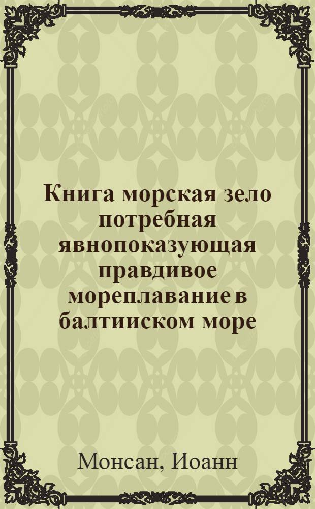 Книга морская зело потребная явнопоказующая правдивое мореплавание в балтииском море. : Курсы, знания берегов, положения мест и фарватера. Мели песочныя и каменныя, и пороги. аккуратная верная и исправная карта морская к тому надлежащая. учинена в сем море и кратко собранная