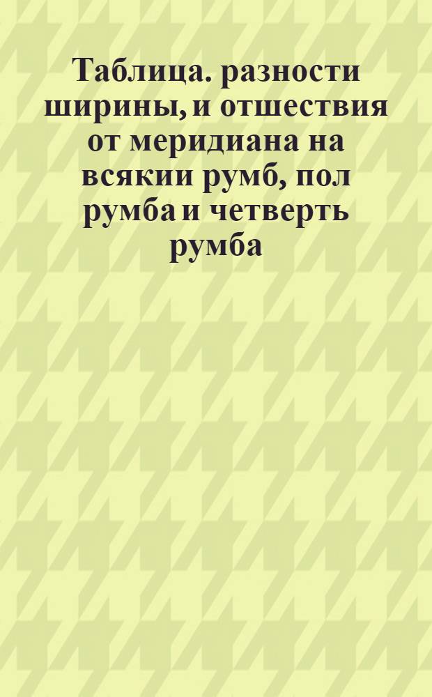 Таблица. разности ширины, и отшествия от меридиана на всякии румб, пол румба и четверть румба, компаса