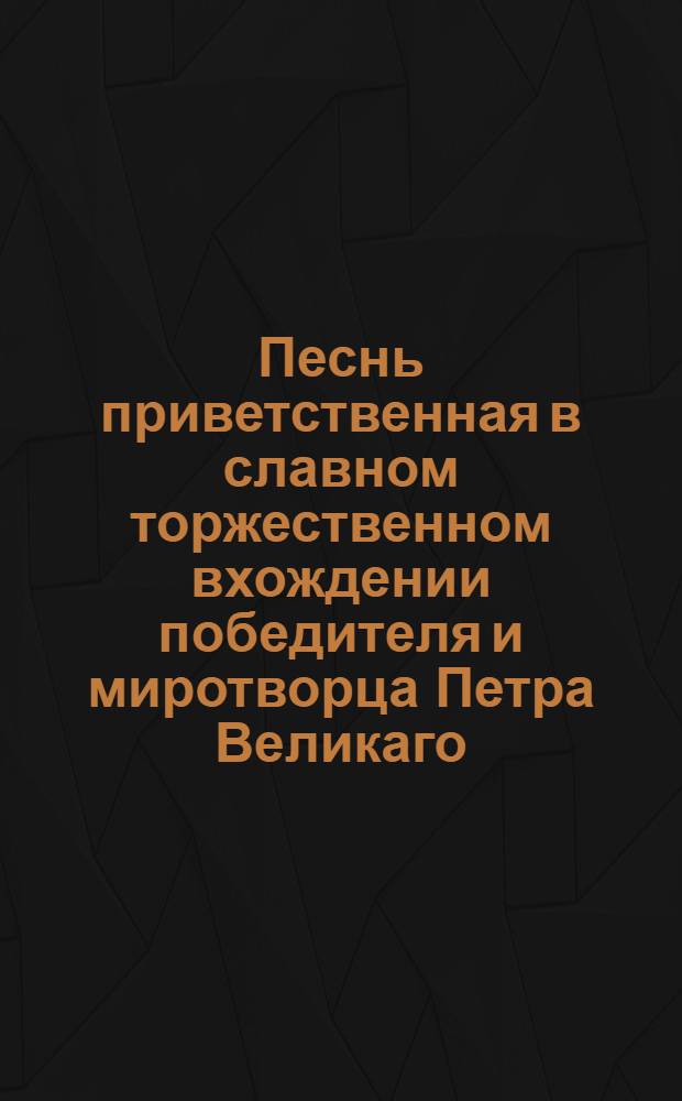 Песнь приветственная в славном торжественном вхождении победителя и миротворца Петра Великаго, отца отечествия, агиустеишаго всероссиискаго императора, в его императорскии царствующии град Москву. 1721: декабря = Canticum salutatorium in solenni tryumphali ingressu...