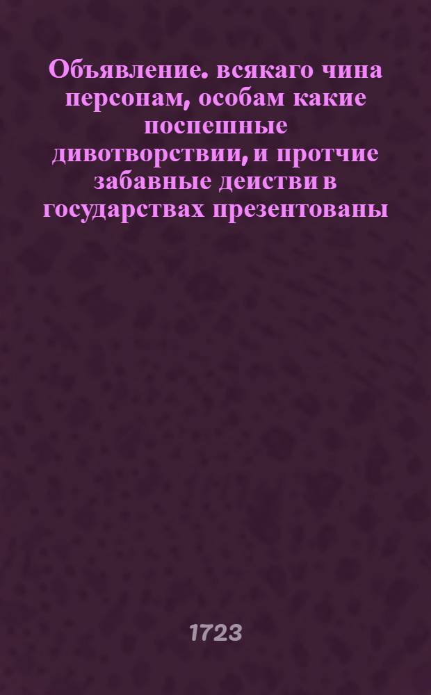 Объявление. всякаго чина персонам, [особам] какие поспешные дивотворствии, и протчие забавные деистви в государствах презентованы: а имянно в цесарии Прусии, Франции, Полше и других княжениях: а какие, о том ниже сего следуют некоторые позитуры с пременеными виды деиствии, а именно.