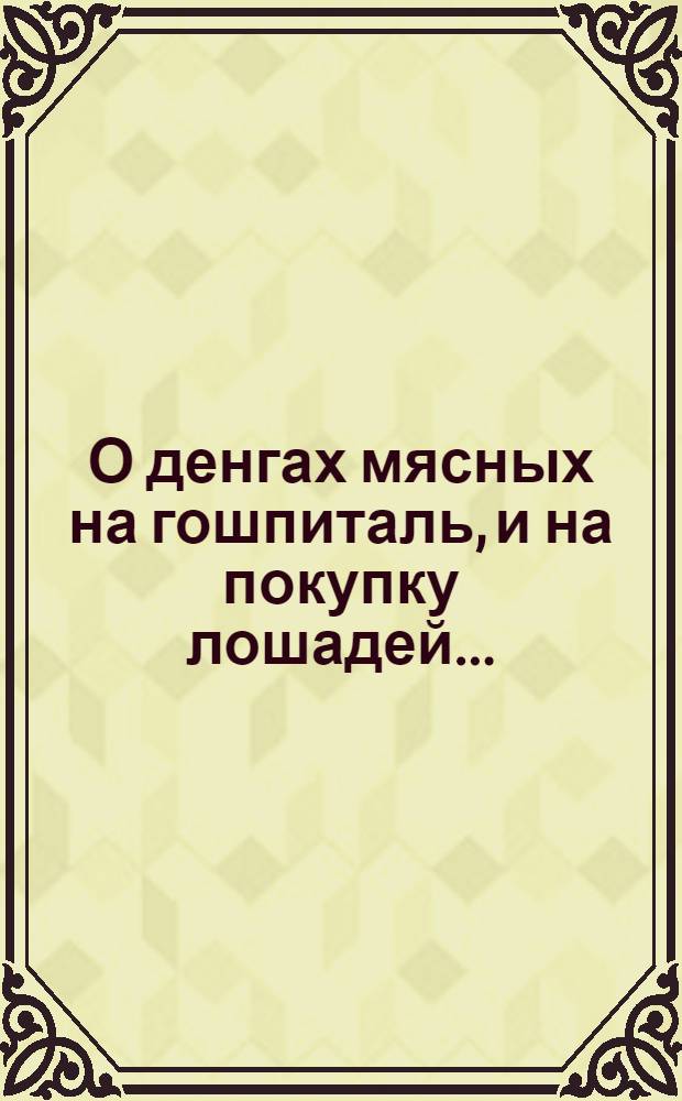 О денгах мясных на гошпиталь, и на покупку лошадей...