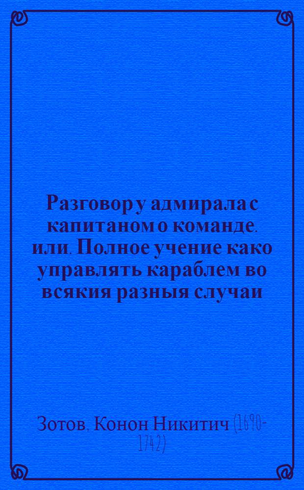 Разговор у адмирала с капитаном о команде. или. Полное учение како управлять караблем во всякия разныя случаи. : Начинающим в научение от части знающим в доучение; а не твердо памятным в подтверждение