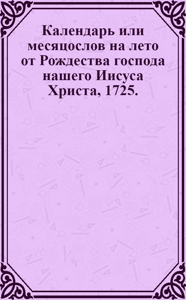 Календарь или месяцослов на лето от Рождества господа нашего Иисуса Христа, 1725. : Указующии затмения солнечная, месячная рождения, и полныи месяц с четвертьми. Такожде время солнечнаго восхождения и захождения, долгоденствие и долгонощие на всякии день. учиненныи по меридиану, и ширине царствующаго Санктъпетербурга