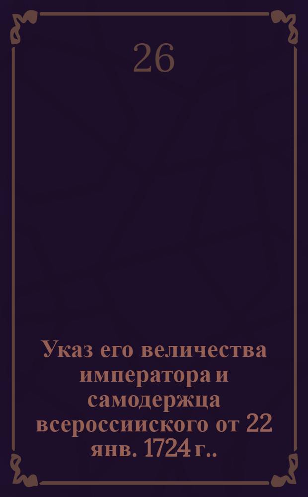 Указ его величества императора и самодержца всероссииского [от 22 янв. 1724 г.]. : О невершении в Коллегиях таких дел, которые по судебным формам окажутся чисты, но по обстоятельствам побочным сомнительны