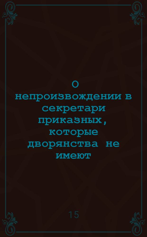 [О непроизвождении в секретари приказных, которые дворянства не имеют]