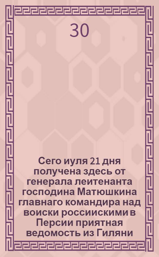 Сего иуля 21 дня получена здесь от генерала леитенанта господина Матюшкина главнаго командира над воиски россиискими в Персии приятная ведомость из Гиляни.