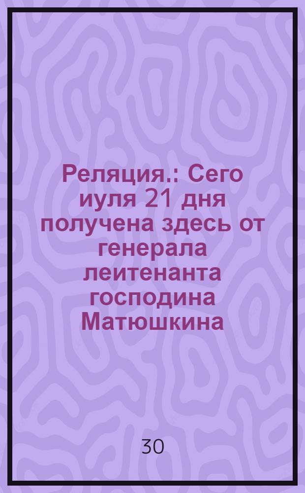 Реляция. : Сего иуля 21 дня получена здесь от генерала леитенанта господина Матюшкина, главнаго командира над воиски россиискими в Персии приятная ведомость из Гиляни