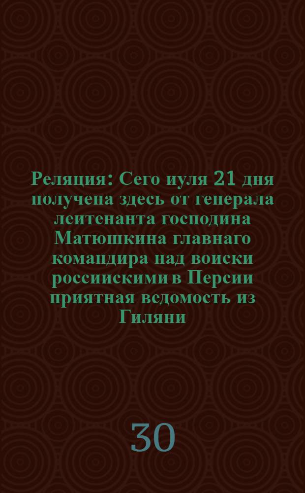 Реляция : Сего иуля 21 дня получена здесь от генерала леитенанта господина Матюшкина главнаго командира над воиски россиискими в Персии приятная ведомость из Гиляни
