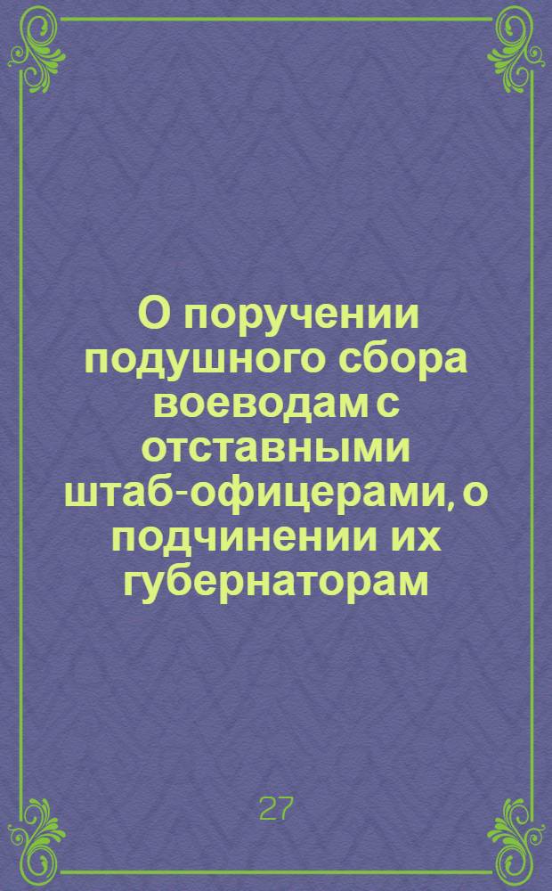 [О поручении подушного сбора воеводам с отставными штаб-офицерами, о подчинении их губернаторам, о принесении жалоб на губернаторов в Сенат, о поселении полков при городах, об уменьшении штатов и о разбирательстве губернаторам и воеводам в судных и розыскных делах Синодского ведомства крестьян прикащиков и прочего звания людей, кроме духовных]