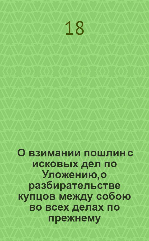[О взимании пошлин с исковых дел по Уложению, о разбирательстве купцов между собою во всех делах по прежнему, таможенным судом и о взимании с них пошлин, как и с прочих тяжущихся тогда только, когда перейдет дело на апелляцию, об отмене указов: 1700 года о пошлинах по гривне с рубля с истца и ответчика, в случае их мировой сделки и 1715 о пошлинах на Канцелярию за труды]