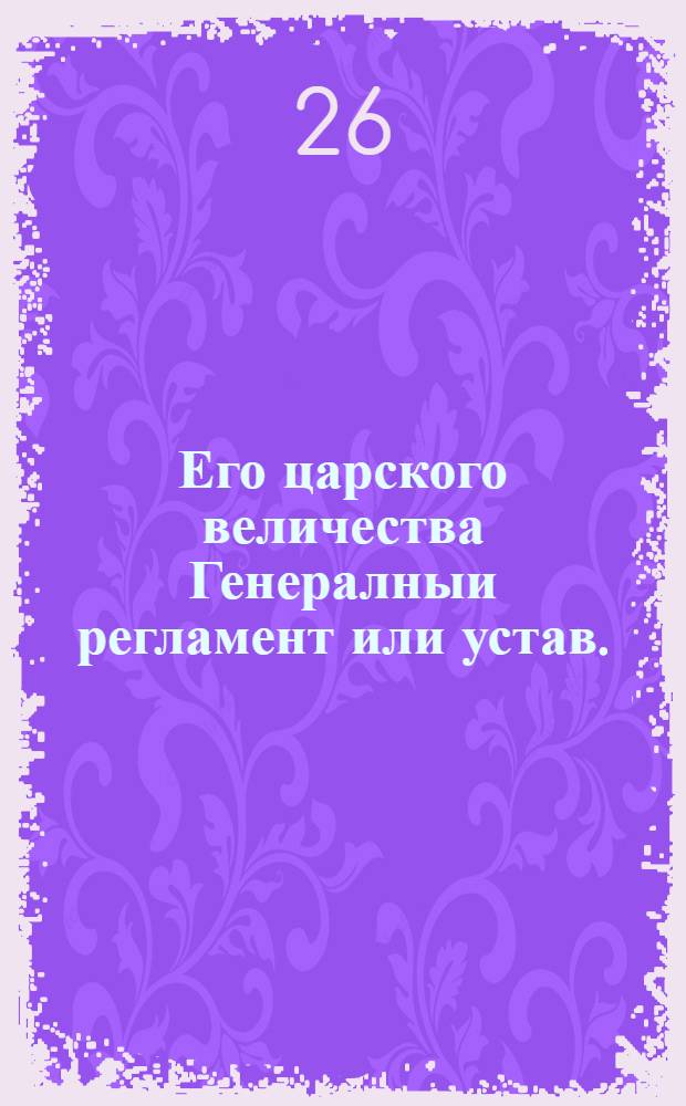 Его царского величества Генералныи регламент или устав. : По которому государственные коллегии, також и все оных приналежащих к ним канцеляреи, и кантор служители, не токмо во внешних, и внутренних учреждениях, но и во отправлении своего чина, подданеише поступать имеют