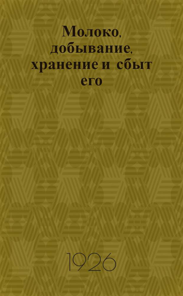 Молоко, добывание, хранение и сбыт его : Практ. рук. для с.-х. товариществ, молоч. артелей и их членов