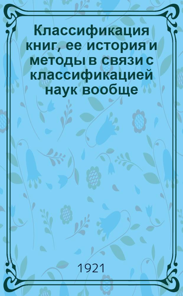 Классификация книг, ее история и методы в связи с классификацией наук вообще : (Прил.: Полные табл. общ. отдела десятич. системы МБИ)