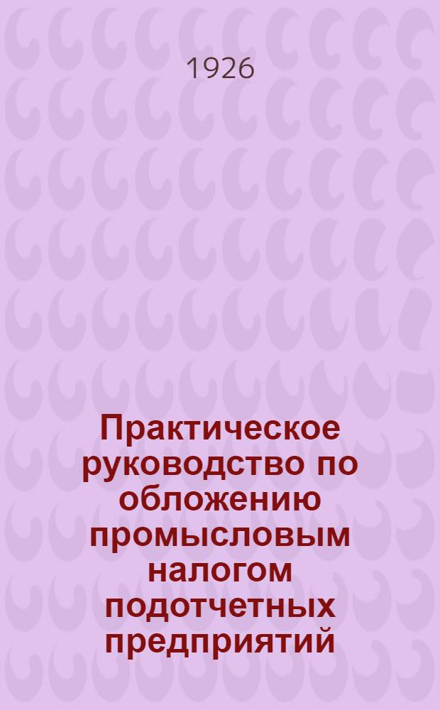 Практическое руководство по обложению промысловым налогом подотчетных предприятий : Для гос. трестов и синдикатов, АО, паевых т-в..