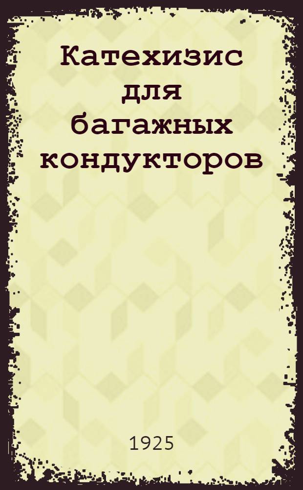 Катехизис для багажных кондукторов (раздатчиков) по технической и коммерческой эксплуатациям : Выработан на основании всех существующих распоряжений и положений, изд. Н.К.П.С. до 15 авг. 1925 г., коммерч. ревизором 1 уч. С.-К. ж. д. И.Арсеньевым