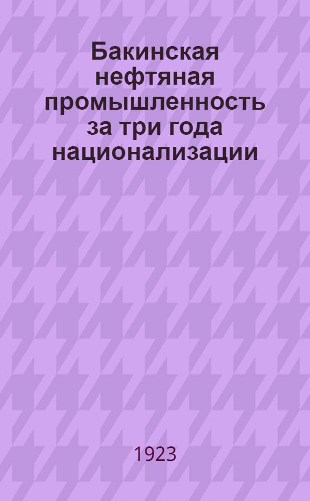 Бакинская нефтяная промышленность за три года национализации (28 мая 1920 - 28 мая 1923) : Обзор