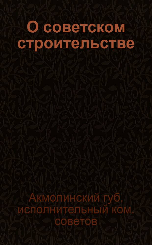О советском строительстве : (Докл. Президиума Акмол. ГИК'а и резолюции II-й Сессии Акмол. губ. испол. ком. IV созыва 11-14 июня 1925 г.)
