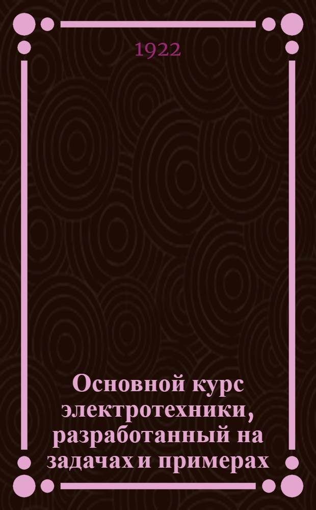Основной курс электротехники, разработанный на задачах и примерах : Рук. для техн. шк. и самостоят. изучения. Ч.1 : Постоянный ток и общие законы