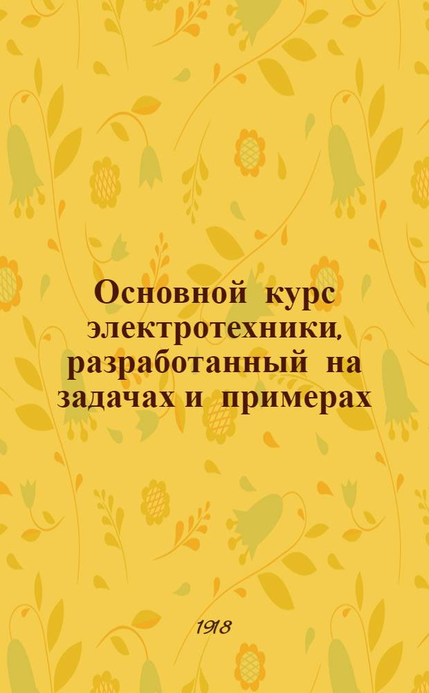 Основной курс электротехники, разработанный на задачах и примерах : Рук. для техн. шк. и самостоят. изучения. Т.1 : Постоянный ток и общие законы