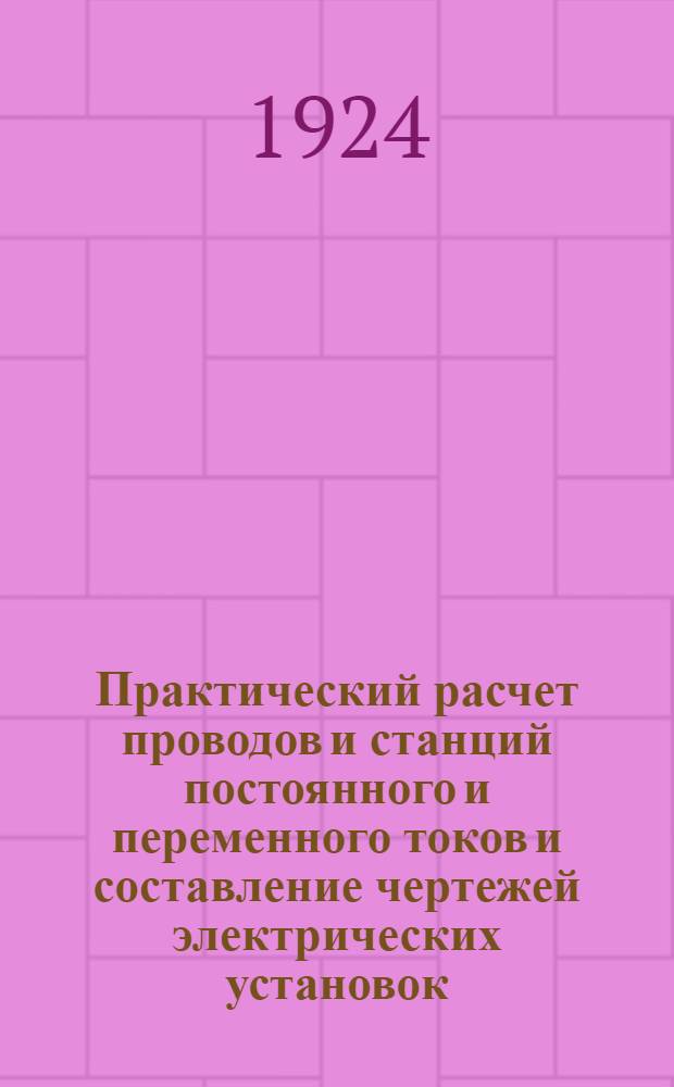 Практический расчет проводов и станций постоянного и переменного токов и составление чертежей электрических установок : Рук. для техн. контор, коммун. хоз-в, инженеров, монтеров, учащихся в техн. шк. и самообучения : С 69 прим. подсчетами, 29 черт. и пл., взятыми из практики, и прилож.: 1) Табл. установоч. материала. 2) Табл. для быстрых математ. подсчетов