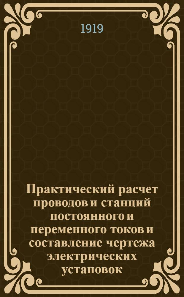 Практический расчет проводов и станций постоянного и переменного токов и составление чертежа электрических установок : Необходимое настол. рук. для техн. контор, инж., монтеров, учащихся в техн. шк. и самообучения : Со многими прим., подсчетами и пл., взятыми из практики