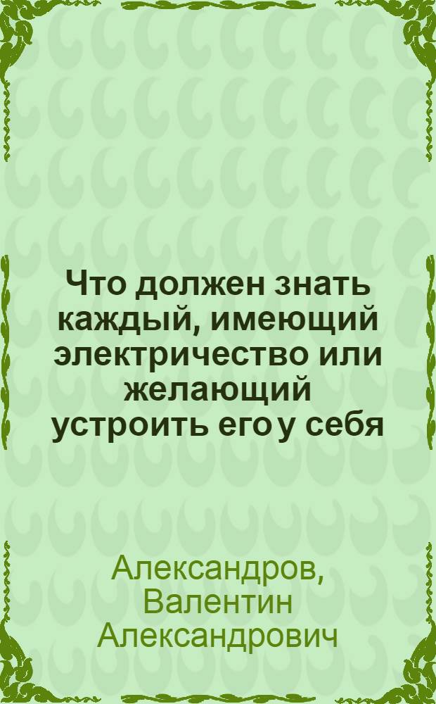 Что должен знать каждый, имеющий электричество или желающий устроить его у себя : Необходимые сведения для абонентов и лиц, думающих переходить на электричество (освещение, передачу и проч.)