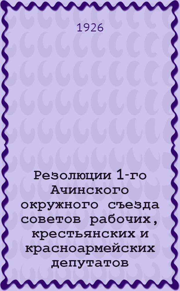 Резолюции 1-го Ачинского окружного съезда советов рабочих, крестьянских и красноармейских депутатов : 25-29 окт. 1925 г
