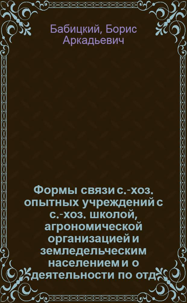 Формы связи с.-хоз. опытных учреждений с с.-хоз. школой, агрономической организацией и земледельческим населением [и о деятельности по отд. применения и Херсонской сел.-хоз. опытной станции]