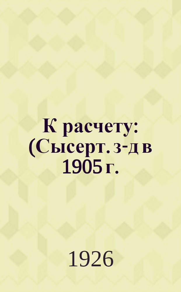 К расчету : (Сысерт. з-д в 1905 г.) : С ил. в тексте