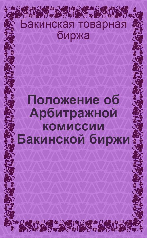 Положение об Арбитражной комиссии Бакинской биржи; Регламент ведения дел Арбитражной комиссии; Инструкция биржевым маклерам; Регламент биржевых собраний фондового отдела биржи / Бакин. товар.-фондовая биржа